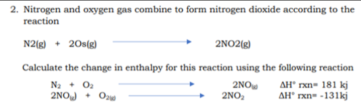 2. Nitrogen and oxygen gas combine to form nitrogen dioxide according to the
reaction
N2(g) + 20s(g)
2NO2(g)
Calculate the change in enthalpy for this reaction using the following reaction
2NO
2NO2
AH° rxn= 181 kj
AH° rxn= -131kj
N2 + O2
2NO +
O29
