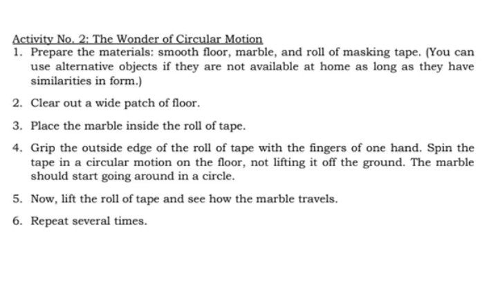 Activity No. 2: The Wonder of Circular Motion
1. Prepare the materials: smooth floor, marble, and roll of masking tape. (You can
use alternative objects if they are not available at home as long as they have
similarities in form.)
2. Clear out a wide patch of floor.
3. Place the marble inside the roll of tape.
4. Grip the outside edge of the roll of tape with the fingers of one hand. Spin the
tape in a circular motion on the floor, not lifting it off the ground. The marble
should start going around in a circle.
5. Now, lift the roll of tape and see how the marble travels.
6. Repeat several times.
