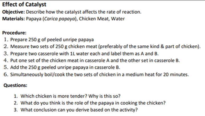 Effect of Catalyst
Objective: Describe how the catalyst affects the rate of reaction.
Materials: Papaya (Carica papaya), Chicken Meat, Water
Procedure:
1. Prepare 250 g of peeled unripe papaya
2. Measure two sets of 250 g chicken meat (preferably of the same kind & part of chicken).
3. Prepare two casserole with 1L water each and label them as A and B.
4. Put one set of the chicken meat in casserole A and the other set in casserole B.
5. Add the 250 g peeled unripe papaya in casserole B.
6. Simultaneously boil/cook the two sets of chicken in a medium heat for 20 minutes.
Questions:
1. Which chicken is more tender? Why is this so?
2. What do you think is the role of the papaya in cooking the chicken?
3. What conclusion can you derive based on the activity?
