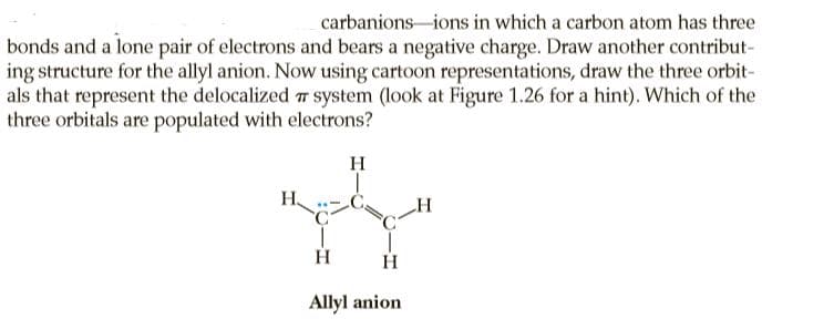 carbanions-ions in which a carbon atom has three
bonds and a lone pair of electrons and bears a negative charge. Draw another contribut-
ing structure for the allyl anion. Now using cartoon representations, draw the three orbit-
als that represent the delocalized 7 system (look at Figure 1.26 for a hint). Which of the
three orbitals are populated with electrons?
H
H.
H
Allyl anion
