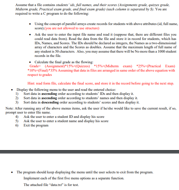 Assume that a file contains students ' ids, full names, and their scores (Assignments grade, quizzes grade,
Midterm grade, Practical exam grade, and final exam grade) (each column is separated by $). You are
required to write a C program to do the following:
• Using the concept of parallel arrays create records for students with above attributes (id, full name,
score).(you are not allowed to use structure)
• Ask the user to enter the input file name and read it (suppose that, there are different files you
could read data from). Read the data from the file and store it in record for students, which has
IDs, Names, and Scores. The IDs should be declared as integers, the Names as a two-dimensional
array of characters and the Scores as doubles. Assume that the maximum length of full name of
any student is 50 characters. Also, you may assume that there will be No more than a 1000 student
records in the file.
Calculate the final grade as the flowing:
Grade= (Assignment)*15%+(Quizzes) *15%+(Midterm exam) *25%+(Practical Exam)
*10%+(Final) *35% Assuming that data in files are arranged in same order of the above equation with
respect to grades
Hint: read form file, caleulate the final score, and store it in the record before going to the next step.
• Display the following menu to the user and read the entered choice:
1) Sort data in ascending order according to students' IDs and then display it.
2) Sort data in ascending order according to students' names and then display it.
3) Sort data in descending order according to students" scores and then display it.
Note: After running any of the above menus items, ask the user if he/she would like to save the current result, if so,
prompt user to enter file name.
4) Ask the user to enter a student ID and display his score
5) Ask the user to enter a student name and display his score
6) Exit the program
The program should keep displaying the menu until the user selects to exit from the program.
Implement each of the first five menu options as a separate function.
The attached file "data.txt" is for test.
