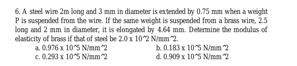 6. A steel wire 2m long and 3 mm in diameter is extended by 0.75 mm when a weight
P is suspended from the wire. If the same weight is suspended from a brass wire, 2.5
long and 2 mm in diameter, it is elongated by 4.64 mm. Determine the modulus of
elasticity of brass if that of steel be 2.0 x 10^2 N/mm^2.
a. 0.976 x 10^5 N/mm^2
b. 0.183 x 10^5 N/mm^2
d. 0.909 x 10^5 N/mm^2
c. 0.293 x 10^5 N/mm^2
