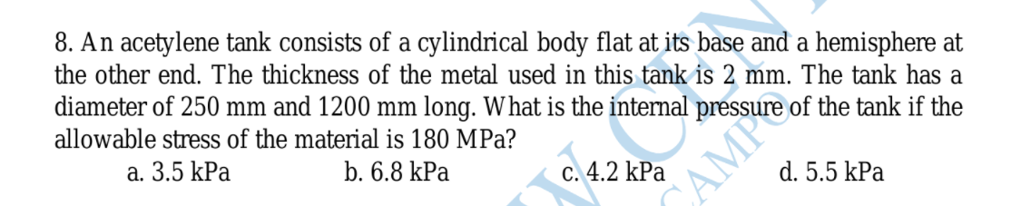 8. An acetylene tank consists of a cylindrical body flat at its base and a hemisphere at
the other end. The thickness of the metal used in this tank is 2 mm. The tank has a
diameter of 250 mm and 1200 mm long. What is the internal
allowable stress of the material is 180 MPa?
a. 3.5 kPa
b. 6.8 kPa
c. 4.2 kPa
d. 5.5 kPa
