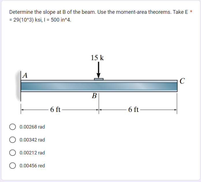 Determine the slope at B of the beam. Use the moment-area theorems. Take E *
= 29(10^3) ksi, I = 500 in^4.
A
0.00268 rad
0.00342 rad
0.00212 rad
0.00456 red
6 ft
15 k
B
6 ft
C