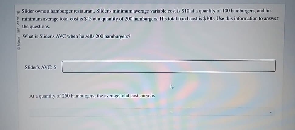 Macmillan Learning
Slider owns a hamburger restaurant. Slider's minimum average variable cost is $10 at a quantity of 100 hamburgers, and his
minimum average total cost is $15 at a quantity of 200 hamburgers. His total fixed cost is $300. Use this information to answer
the questions.
What is Slider's AVC when he sells 200 hamburgers?
Slider's AVC: $
At a quantity of 250 hamburgers, the average total cost curve is