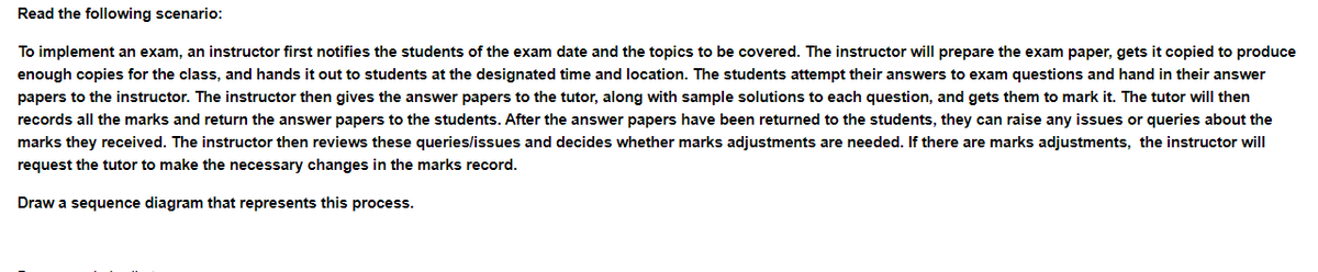 Read the following scenario:
To implement an exam, an instructor first notifies the students of the exam date and the topics to be covered. The instructor will prepare the exam paper, gets it copied to produce
enough copies for the class, and hands it out to students at the designated time and location. The students attempt their answers to exam questions and hand in their answer
papers to the instructor. The instructor then gives the answer papers to the tutor, along with sample solutions to each question, and gets them to mark it. The tutor will then
records all the marks and return the answer papers to the students. After the answer papers have been returned to the students, they can raise any issues or queries about the
marks they received. The instructor then reviews these queries/issues and decides whether marks adjustments are needed. If there are marks adjustments, the instructor will
request the tutor to make the necessary changes in the marks record.
Draw a sequence diagram that represents this process.