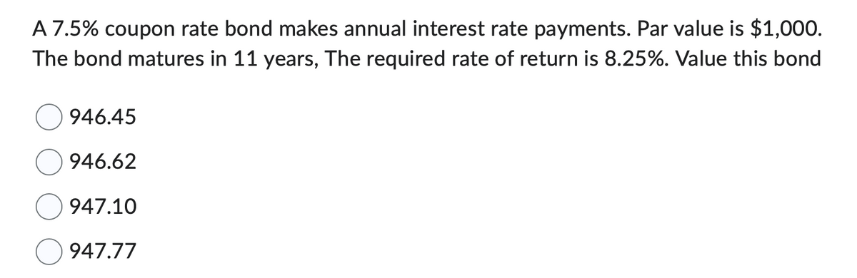A 7.5% coupon rate bond makes annual interest rate payments. Par value is $1,000.
The bond matures in 11 years, The required rate of return is 8.25%. Value this bond
946.45
946.62
947.10
947.77