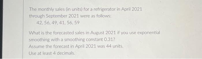 The monthly sales (in units) for a refrigerator in April 2021
through September 2021 were as follows:
42, 56, 49, 41, 56, 59
What is the forecasted sales in August 2021 if you use exponential
smoothing with a smoothing constant 0.31?
Assume the forecast in April 2021 was 44 units.
Use at least 4 decimals.