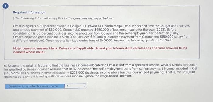 Required information
[The following information applies to the questions displayed below.)
Omar (single) is a 50 percent owner in Cougar LLC (taxed as a partnership). Omar works half time for Cougar and receives
guaranteed payment of $50,000. Cougar LLC reported $450,000 of business income for the year (2023). Before
considering his 50 percent business income allocation from Cougar and the self-employment tax deduction (if any).
Omar's adjusted gross income is $210,000 (includes $50,000 guaranteed payment from Cougar and $180,000 salary from
a different employer). Omar reports itemized deductions of $40,000. Answer the following questions for Omar.
Note: Leave no answer blank. Enter zero if applicable. Round your intermediate calculations and final answers to the
nearest whole dollar.
c. Assume the original facts and that the business income allocated to Omar is not from a specified service. What is Omar's deduction
for qualified business income? Assume that 81.82 percent of the self-employment tax is from self-employment income included in QBI
[Le, $225,000 business income allocation $275,000 (business income allocation plus guaranteed payment)]. That is, the $50,000
guaranteed payment is not qualified business income. Ignore the wage-based limitation.
Deduction for qualified business income
$
0