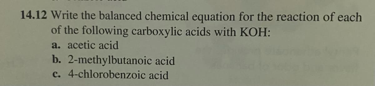 14.12 Write the balanced chemical equation for the reaction of each
of the following carboxylic acids with KOH:
a. acetic acid
b. 2-methylbutanoic acid
c. 4-chlorobenzoic acid