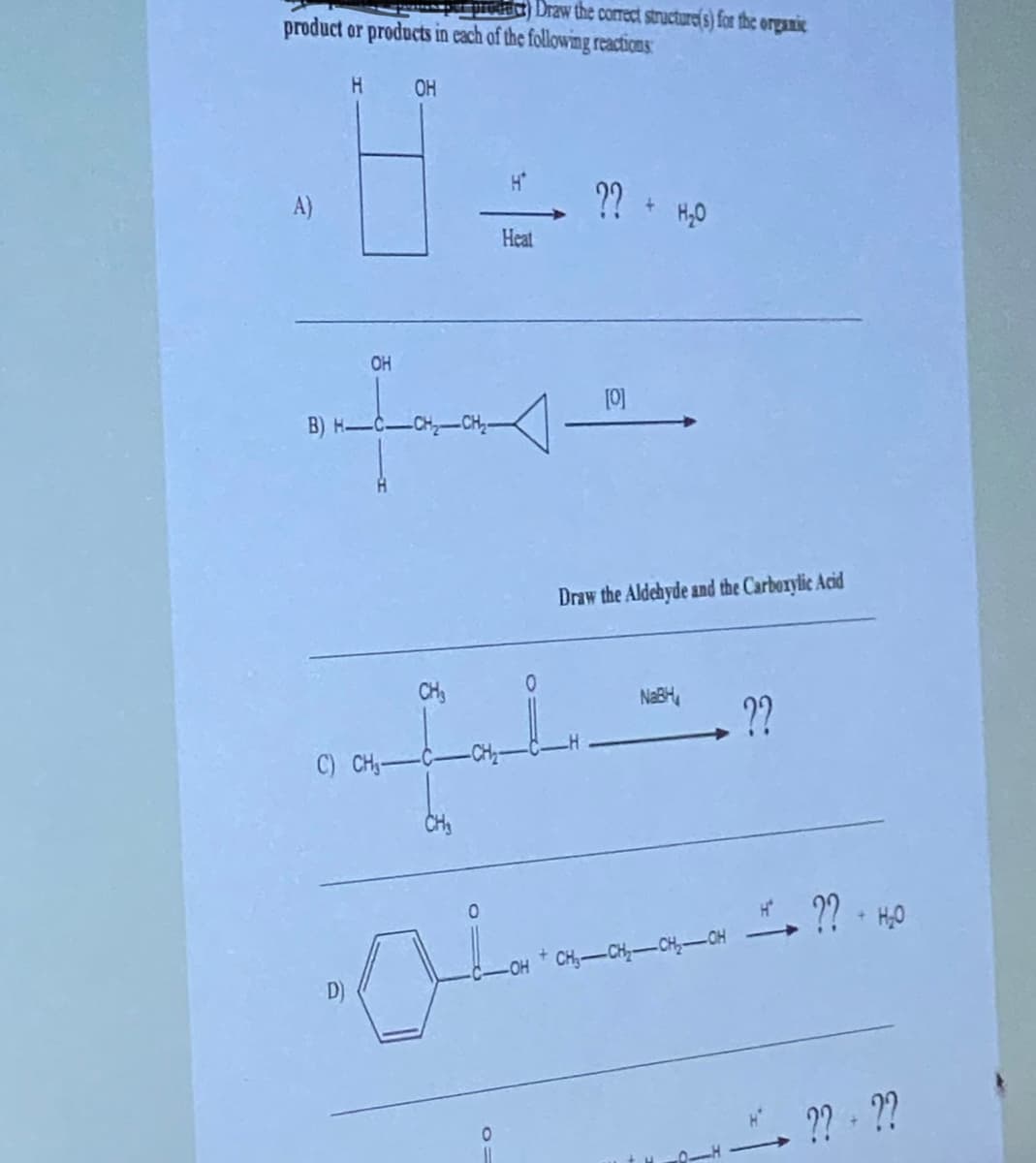 Draw the correct structure(s) for the organic
product or products in each of the following reactions
H OH
A)
OH
B) H-C-CH₂-CH₂-
D)
TA
0
H*
O=
Heat
CH₂
cufat.
C) CH₂-C-
CH₂
?? + H₂O
[0]
Draw the Aldehyde and the Carboxylic Acid
NaBH
CH₂-CH₂-CH₂-OH
??
?? - H₂0
?? ??