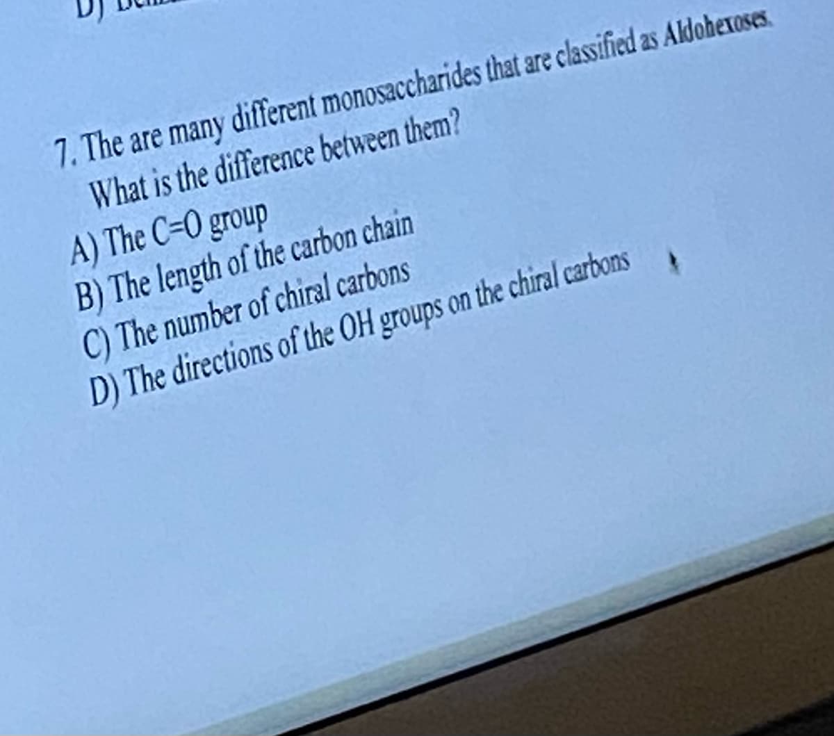 7. The are many different monosaccharides that are classified as Aldohexoses.
What is the difference between them?
A) The C=0 group
B) The length of the carbon chain
C) The number of chiral carbons
D) The directions of the OH groups on the chiral carbons