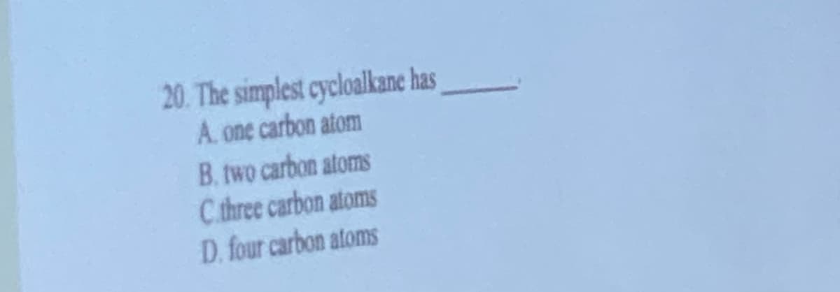 20. The simplest cycloalkane has
A. one carbon atom
B. two carbon atoms
C three carbon atoms
D. four carbon atoms