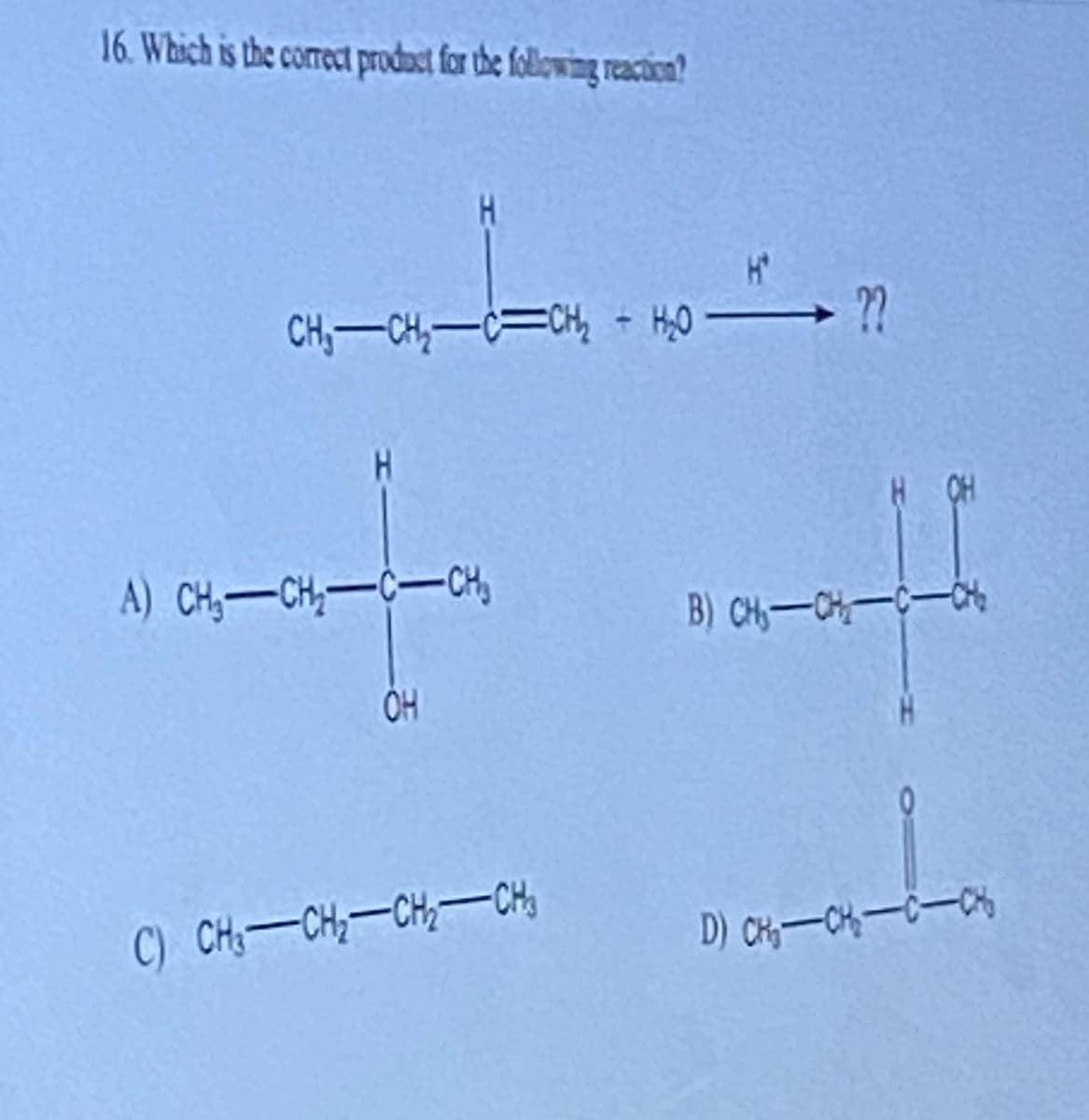 16. Which is the correct product for the following reaction?
CH₁ CH₂-C=CH₂ - H₂O
H
A) CH₂-CH₂-C-CH
OH
C) CHÍCH,CHCH
→ ??
H CH
B) CH₂-CH₂-C-CH₂
D) CH₂-CH₂-C-C