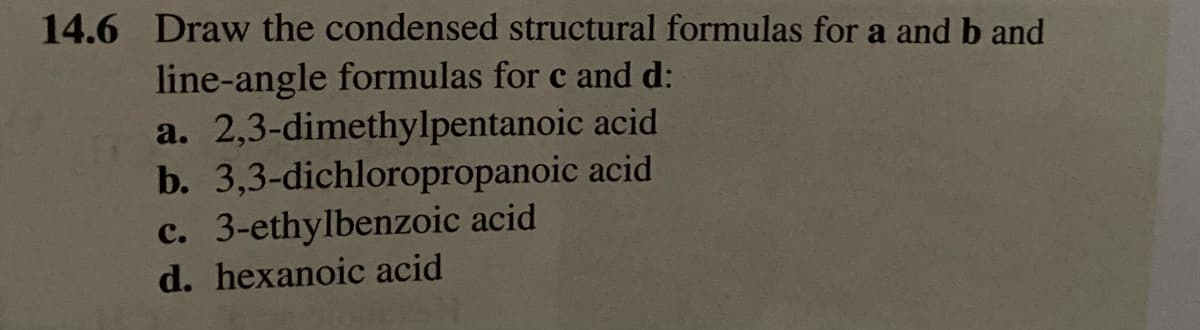 14.6 Draw the condensed structural formulas for a and b and
line-angle formulas for c and d:
a. 2,3-dimethylpentanoic
acid
b. 3,3-dichloropropanoic acid
c. 3-ethylbenzoic acid
d. hexanoic acid