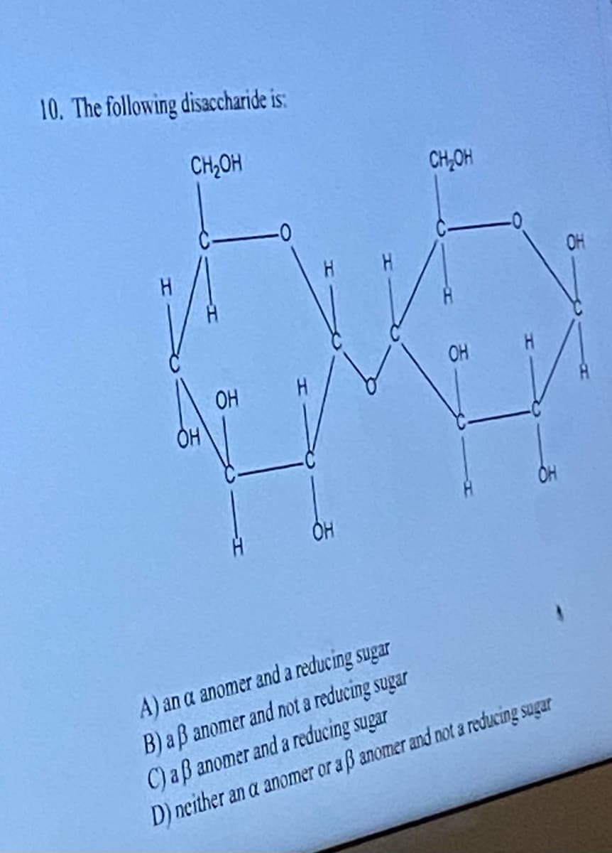 10. The following disaccharide is:
CH₂OH
OH
OH
-0
OH
CH₂OH
OH
A) an a anomer and a reducing sugar
B) aß anomer and not a reducing sugar
C) aß anomer and a reducing sugar
D) neither an a anomer or a ß anomer and not a reducing sugar
OH