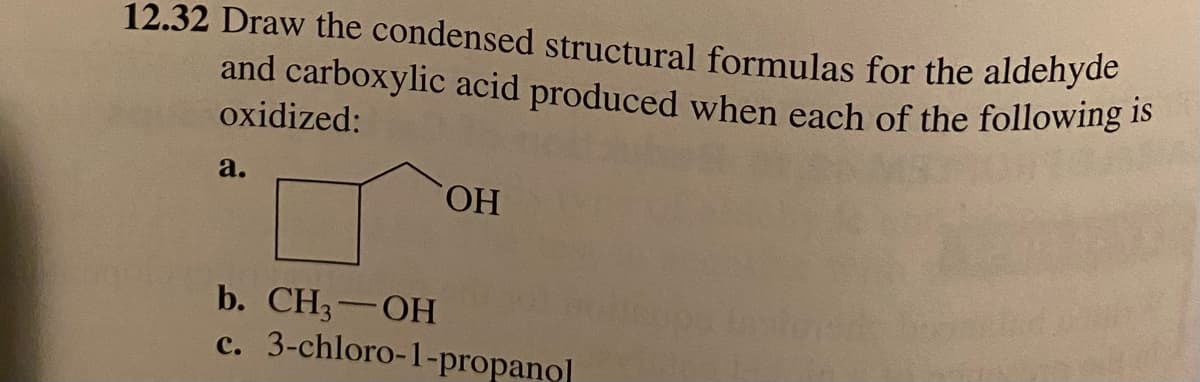 12.32 Draw the condensed structural formulas for the aldehyde
and carboxylic acid produced when each of the following is
oxidized:
a.
b. CH₂-OH
c.
OH
3-chloro-1-propanol