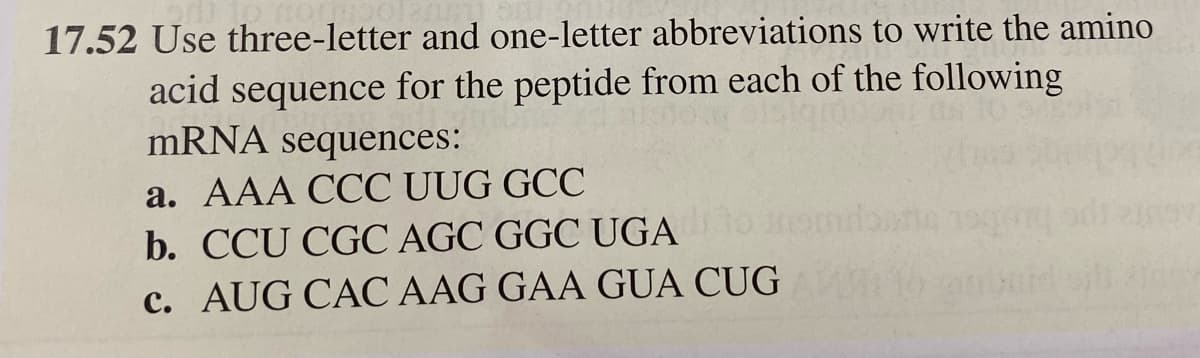 17.52 Use three-letter and one-letter abbreviations to write the amino
acid sequence for the peptide from each of the following
mRNA sequences:
a. AAA CCC UUG GCC
b. CCU CGC AGC GGC UGA
c. AUG CAC AAG GAA GUA CUG