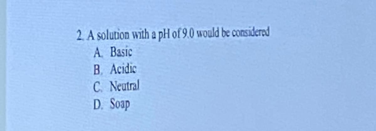 2. A solution with a pH of 9.0 would be considered
A. Basic
B. Acidic
C. Neutral
D. Soap