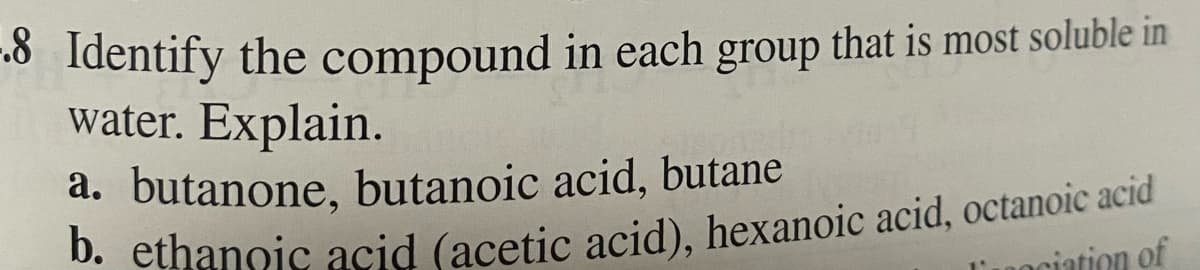 -.8 Identify the compound in each group that is most soluble in
water. Explain.
a. butanone, butanoic acid, butane
b. ethanoic acid (acetic acid), hexanoic acid, octanoic acid
ciation of