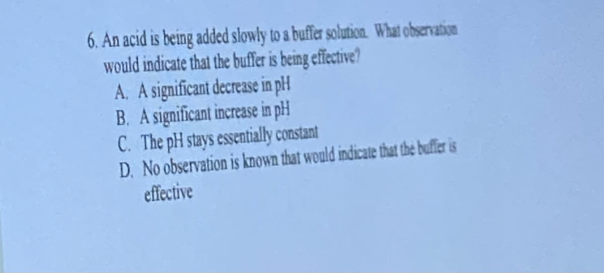 6. An acid is being added slowly to a buffer solution. What observation
would indicate that the buffer is being effective?
A. A significant decrease in pH
B. A significant increase in pH
C. The pH stays essentially constant
D. No observation is known that would indicate that the buffer is
effective