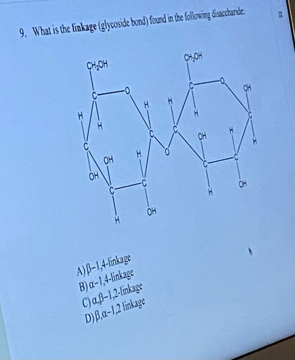 9. What is the linkage (glycoside bond) found in the following disaccharide
CH₂OH
H
Eve
OH
OH
CH₂OH
H
OH
A) B-1,4-linkage
B) a-1,4-linkage
C) a,ß-1,2-linkage
D) Ba-1,2 linkage
OH