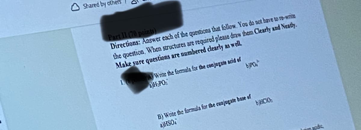 Shared by others
Part II (70 points)
Directions: Answer each of the questions that follow. You do not have to re-write
the question. When structures are required please draw them Clearly and Neatly.
Make sure questions are numbered clearly as well.
A)Write the formula for the conjugate acid of
H₂PO₂
bjpo.
B) Write the formula for the conjugate base of
aHSO
bHCIO₂
codic