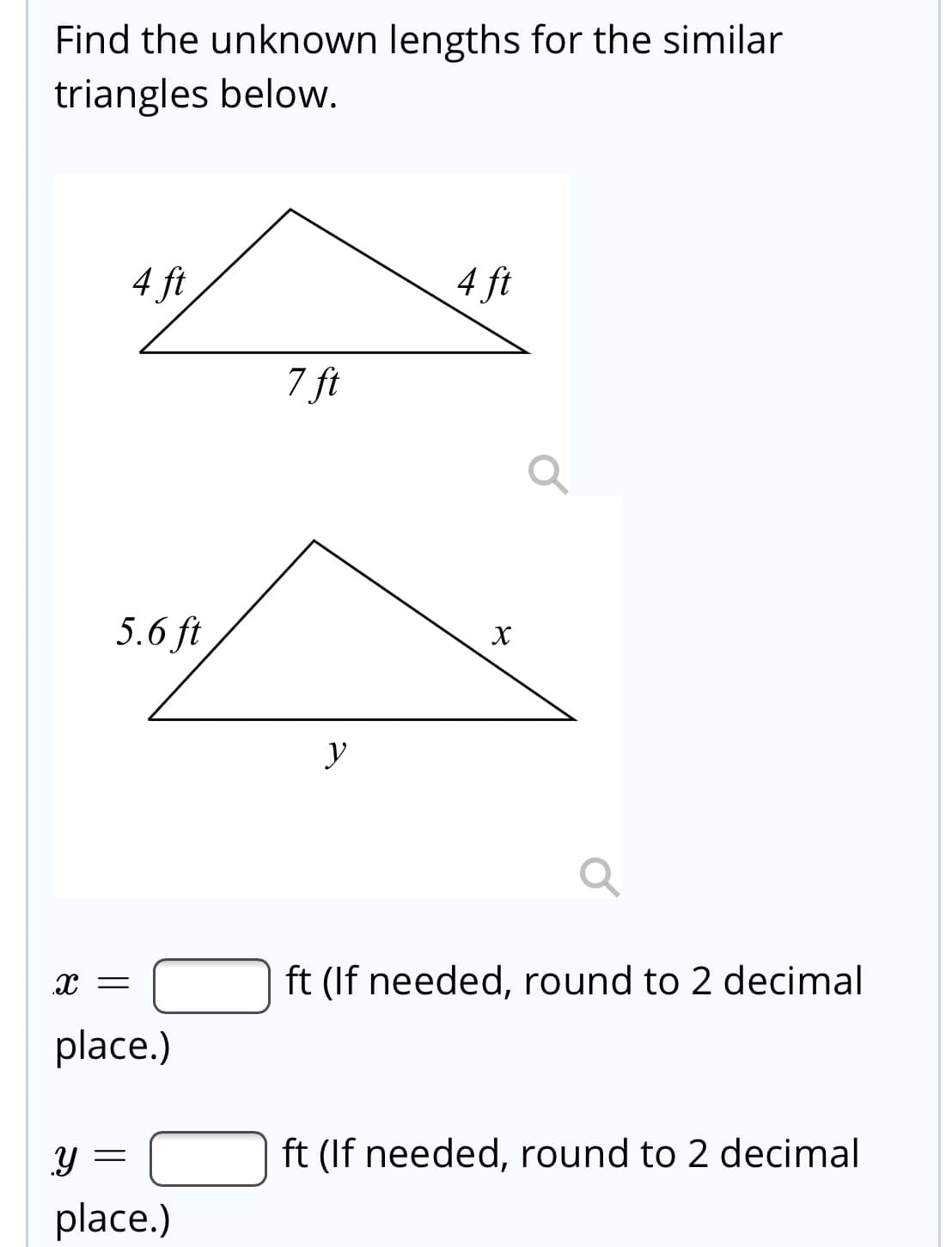 Find the unknown lengths for the similar
triangles below.
4 ft
4 ft
7 ft
5.6 ft
X
y
X =
ft (If needed, round to 2 decimal
place.)
ft (If needed, round to 2 decimal
place.)
