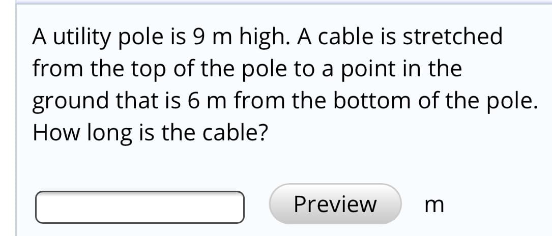A utility pole is 9 m high. A cable is stretched
from the top of the pole to a point in the
ground that is 6 m from the bottom of the pole.
How long is the cable?
Preview
m
