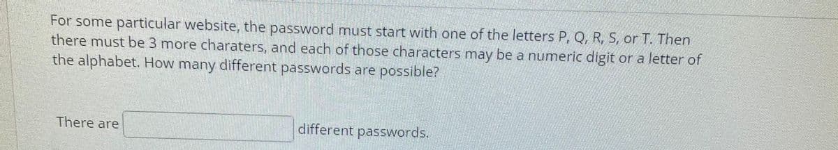 For some particular website, the password must start with one of the letters P, Q, R, S, or T. Then
there must be 3 more charaters, and each of those characters may be a numeric digit or a letter of
the alphabet. How many different passwords are possible?
There are
different passwords.
