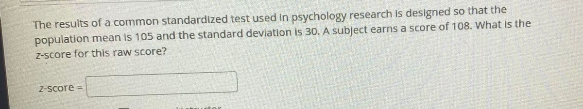 The results of a common standardized test used in psychology research is designed so that the
population mean is 105 and the standard devlation is 30. A subject earns a score of 108. What is the
Z-score for this raw score?
Z-Score =
