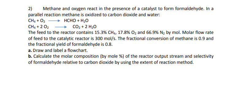 2)
Methane and oxygen react in the presence of a catalyst to form formaldehyde. In a
parallel reaction methane is oxidized to carbon dioxide and water:
CH4 + O2 + HCHO + H20
CH4 + 2 02
CO2 + 2 H20
The feed to the reactor contains 15.3% CH4, 17.8% O, and 66.9% N, by mol. Molar flow rate
of feed to the catalytic reactor is 300 mol/s. The fractional conversion of methane is 0.9 and
the fractional yield of formaldehyde is 0.8.
a. Draw and label a flowchart.
b. Calculate the molar composition (by mole %) of the reactor output stream and selectivity
of formaldehyde relative to carbon dioxide by using the extent of reaction method.
