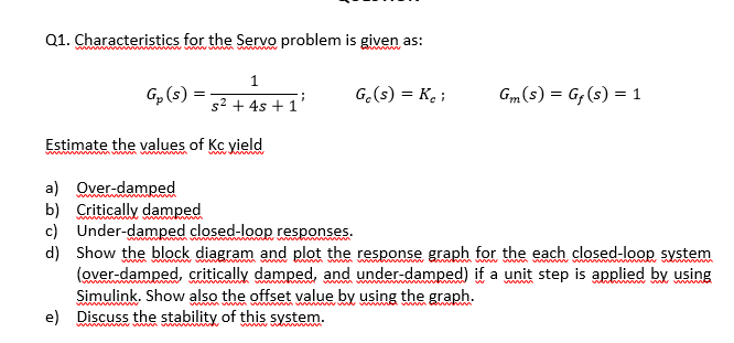 Q1. Characteristics for the Servo problem is given as:
1
G, (s)
G.(s) = K ;
Gm (s) = G, (s) = 1
s2 + 4s + 1'
Estimate the values of Kc yield
a) Over-damped
b) Critically damped
c) Under-damped closed-loop responses.
d) Show the block diagram and plot the response graph for the each closed-loop system
(over-damped, critically damped, and under-damped) if a unit step is applied by using
Simulink. Show also the offset value by using the graph.
e) Discuss the stability of this system.
www vw m
w www www
www.v
