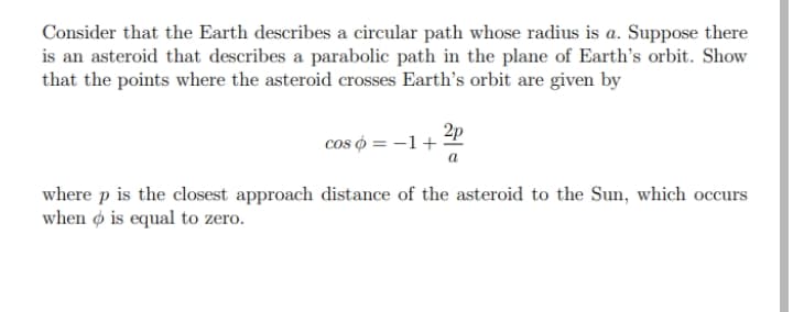 Consider that the Earth describes a circular path whose radius is a. Suppose there
is an asteroid that describes a parabolic path in the plane of Earth's orbit. Show
that the points where the asteroid crosses Earth's orbit are given by
2p
cos o = -1+
where p is the closest approach distance of the asteroid to the Sun, which occurs
when ø is equal to zero.
