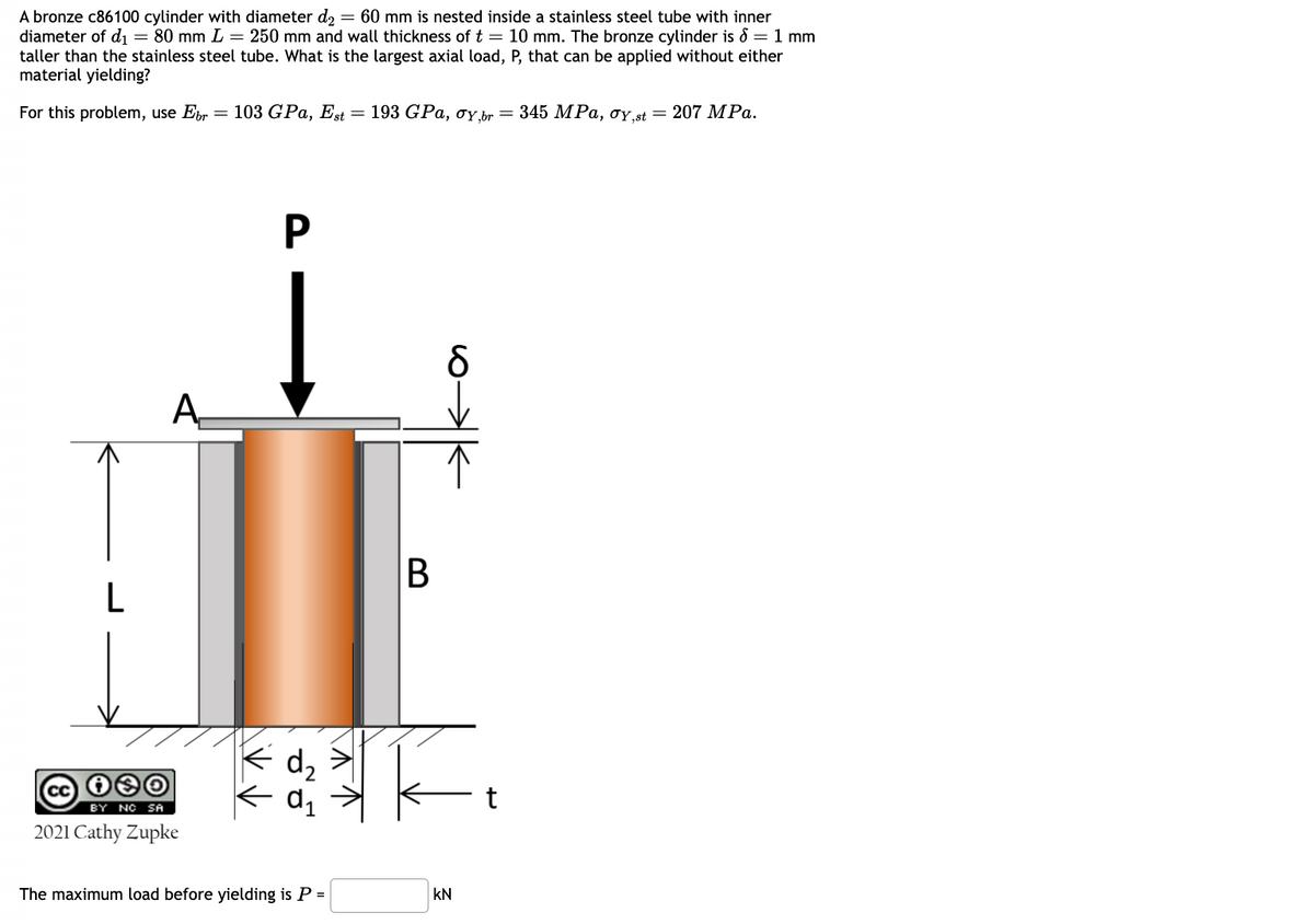 A bronze c86100 cylinder with diameter d₂ = 60 mm is nested inside a stainless steel tube with inner
diameter of d₁ = 80 mm L = 250 mm and wall thickness of t = 10 mm. The bronze cylinder is = 1 mm
taller than the stainless steel tube. What is the largest axial load, P, that can be applied without either
material yielding?
For this problem, use Ebr = 103 GPa, Est t = 193 GPa, σy, br = 345 MPa, σy,st = 207 MPa.
P
A
δ
L
B
d₂
歌
CC
BY NC SA
2021 Cathy Zupke
The maximum load before yielding is P =
KN