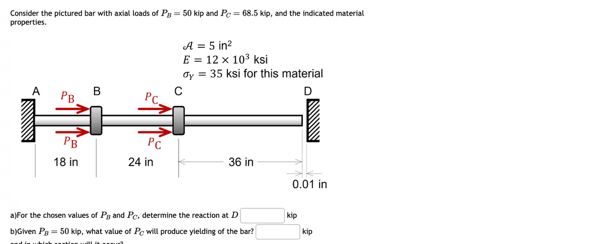 Consider the pictured bar with axial loads of PB = 50 kip and Pc
50 kip and Pc = 68.5 kip, and the indicated material
properties.
A
B
PC.
PB
C
A = 5 in²
E
12 x 103 ksi
Jy
= 35 ksi for this material
D
PB
18 in
PC
24 in
36 in
0.01 in
a)For the chosen values of PB and Pc, determine the reaction at D
b)Given PB = 50 kip, what value of Pc will produce yielding of the bar?
will it secu
kip
kip