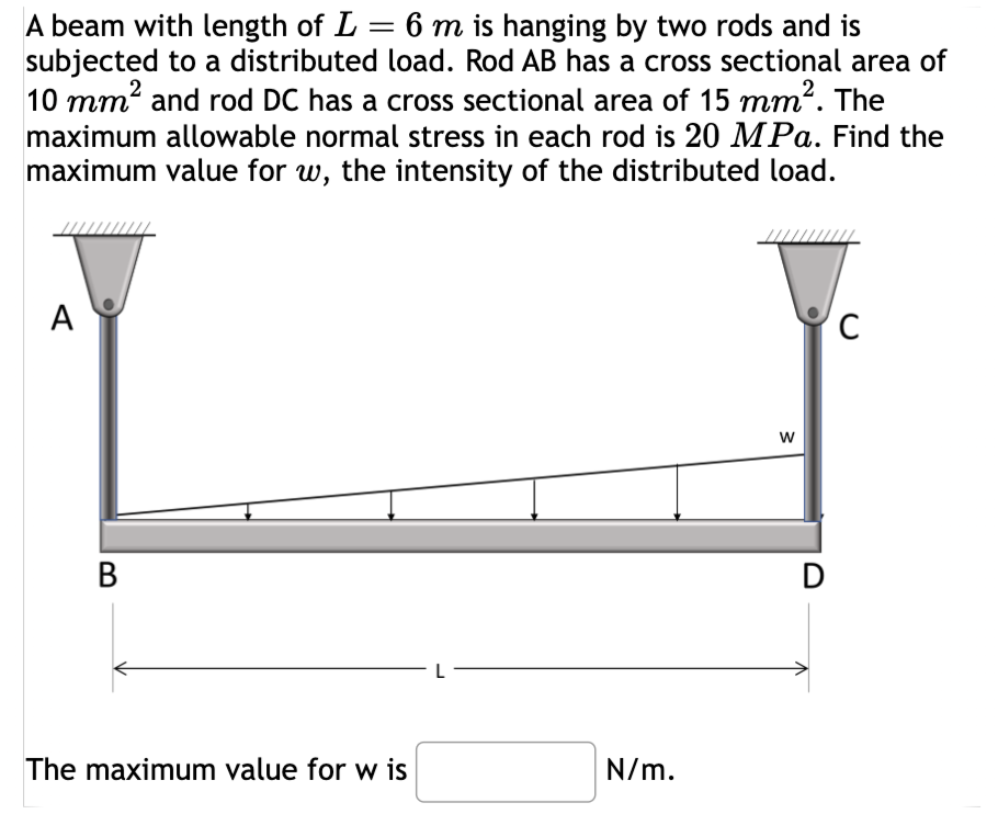 A beam with length of L = 6 m is hanging by two rods and is
subjected to a distributed load. Rod AB has a cross sectional area of
10 mm² and rod DC has a cross sectional area of 15 mm². The
maximum allowable normal stress in each rod is 20 MPa. Find the
maximum value for w, the intensity of the distributed load.
A
B
The maximum value for w is
N/m.
W
D
C