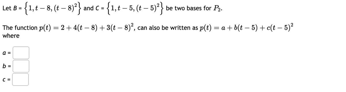 Let B =
{1, t -
‚t — 8, (t − 8)²)}
and C =
=
-
{1, t − 5, (t − 5)²}
_
be two bases for P2.
The function p(t) = 2 + 4(t − 8) + 3(t − 8)², can also be written as p(t) = a + b(t − 5) + c(t − 5)²
where
a =
b =
C =