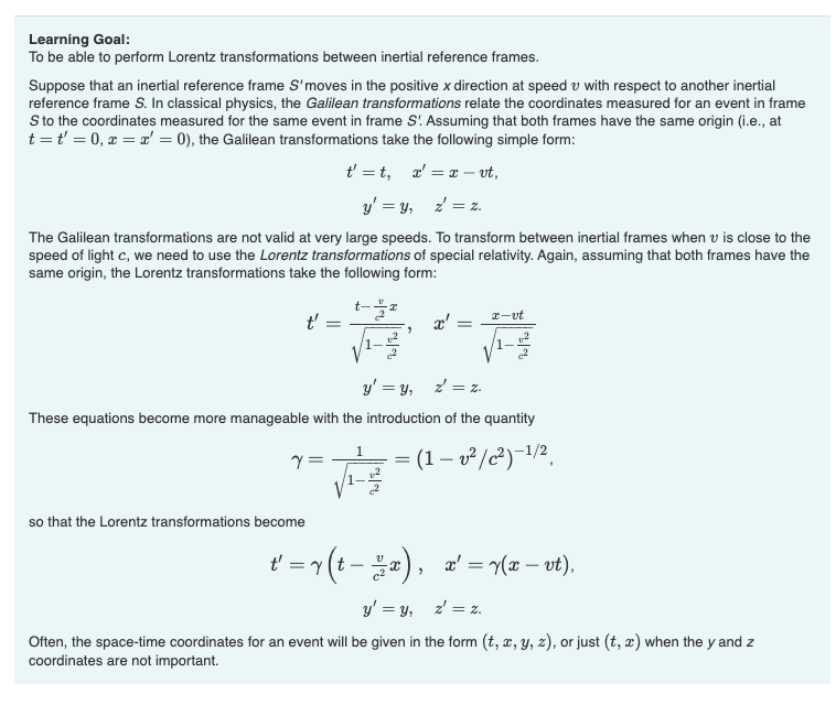 Learning Goal:
To be able to perform Lorentz transformations between inertial reference frames.
Suppose that an inertial reference frame S'moves in the positive x direction at speed with respect to another inertial
reference frame S. In classical physics, the Galilean transformations relate the coordinates measured for an event in frame
S to the coordinates measured for the same event in frame S'. Assuming that both frames have the same origin (i.e., at
t = t' = 0, x = x' = 0), the Galilean transformations take the following simple form:
t'=t, x'x vt,
y' = y, z' = z.
The Galilean transformations are not valid at very large speeds. To transform between inertial frames when v is close to the
speed of light c, we need to use the Lorentz transformations of special relativity. Again, assuming that both frames have the
same origin, the Lorentz transformations take the following form:
ť'
=
x' =
x-vt
y' = y, z' = z.
These equations become more manageable with the introduction of the quantity
2=
(1 - v²/c²)-1/2
so that the Lorentz transformations become
-
t' = √(t − x), x' = √(x — vt),
-
y' = y, z' = z.
Often, the space-time coordinates for an event will be given in the form (t, x, y, z), or just (t, x) when the y and z
coordinates are not important.