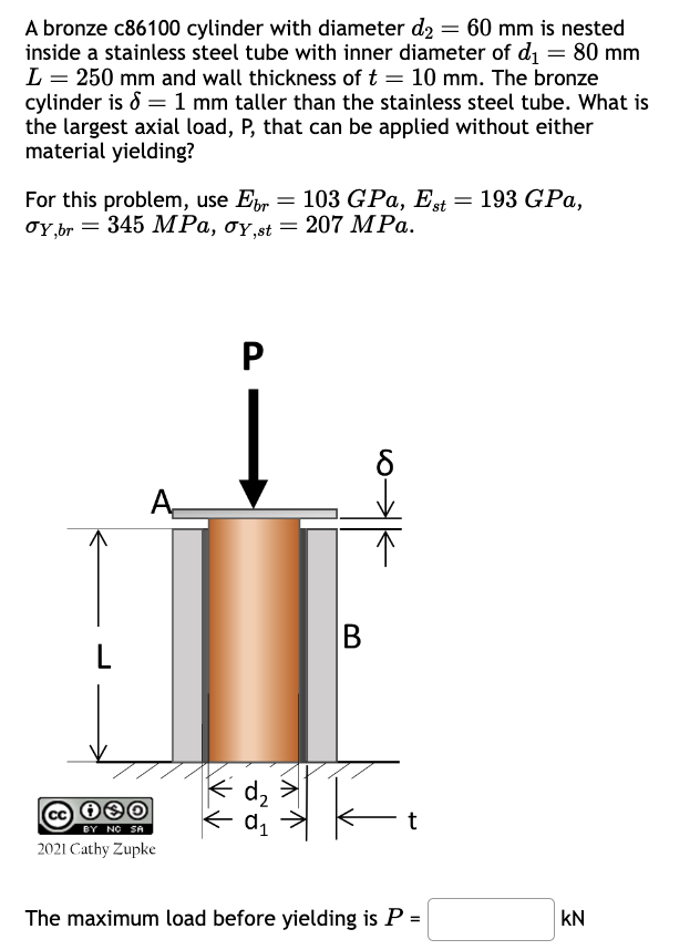 A bronze c86100 cylinder with diameter d2 = 60 mm is nested
inside a stainless steel tube with inner diameter of d₁ = 80 mm
L = 250 mm and wall thickness of t = 10 mm. The bronze
cylinder is 1 mm taller than the stainless steel tube. What is
the largest axial load, P, that can be applied without either
material yielding?
For this problem, use Eb = 103 GPa, Est=
σY,br=345 MPa, σy,st = 207 MPa.
193 GPa,
A
P
B
L
歌
t
BY NO SA
2021 Cathy Zupke
The maximum load before yielding is P =
KN