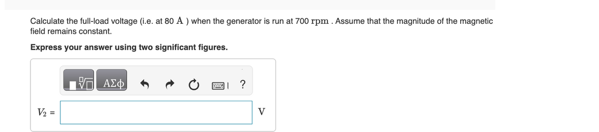Calculate the full-load voltage (i.e. at 80 A) when the generator is run at 700 rpm. Assume that the magnitude of the magnetic
field remains constant.
Express your answer using two significant figures.
V2
=
ΜΕ ΑΣΦ
| ?
V