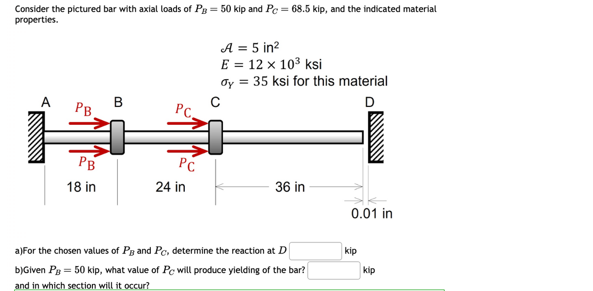 Consider the pictured bar with axial loads of PB = 50 kip and Pc = 68.5 kip, and the indicated material
properties.
A
A = 5 in²
E
= 12 × 103 ksi
σy =
35 ksi for this material
B
C
PB
PC.
E
PB
18 in
PC
24 in
36 in
0.01 in
a) For the chosen values of PB and Pc, determine the reaction at D
b)Given PB = 50 kip, what value of Pc will produce yielding of the bar?
and in which section will it occur?
kip
kip
+.o