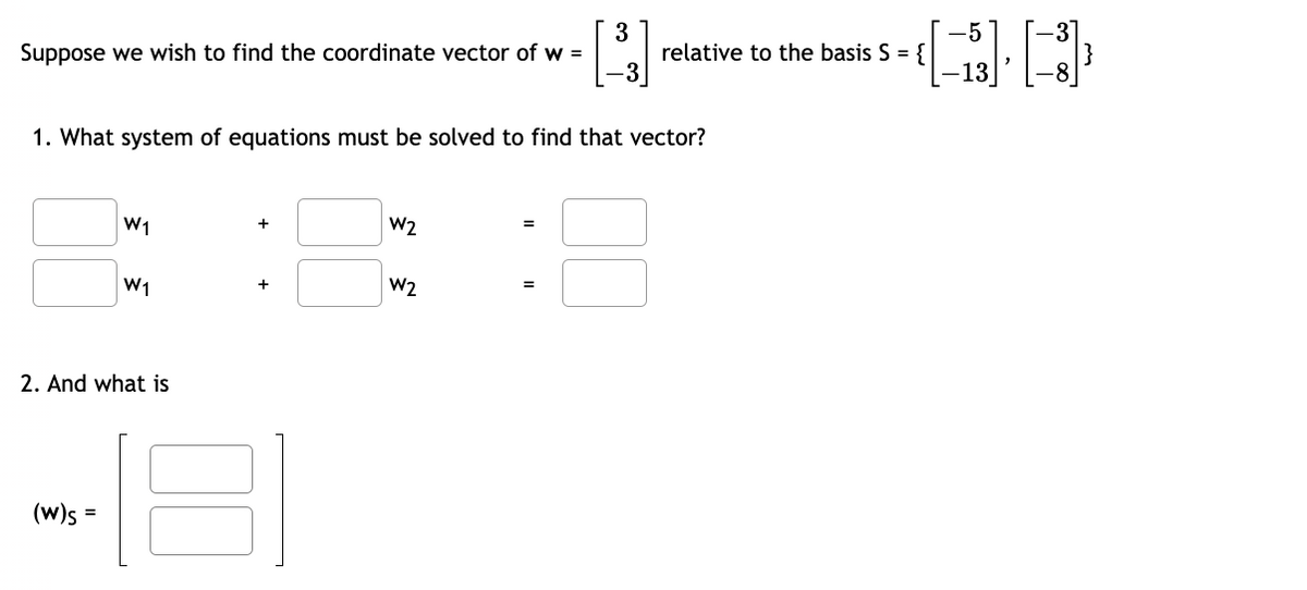 3
-5
Suppose we wish to find the coordinate vector of w =
relative to the basis S = {
1. What system of equations must be solved to find that vector?
W1
W1
2. And what is
(W)s=
+
W2
+
W2