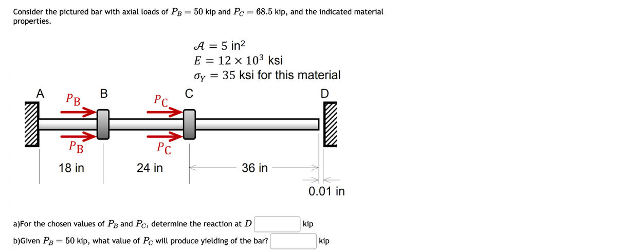 Consider the pictured bar with axial loads of PB
properties.
A
B
PB
PC.
=
C
50 kip and Pc = 68.5 kip, and the indicated material
A = 5 in²
E12 x 103 ksi
σy 35 ksi for this material
=
D
PB
PC
36 in
18 in
24 in
0.01 in
a) For the chosen values of PB and Pc, determine the reaction at D
kip
b)Given PB 50 kip, what value of Pc will produce yielding of the bar?
kip