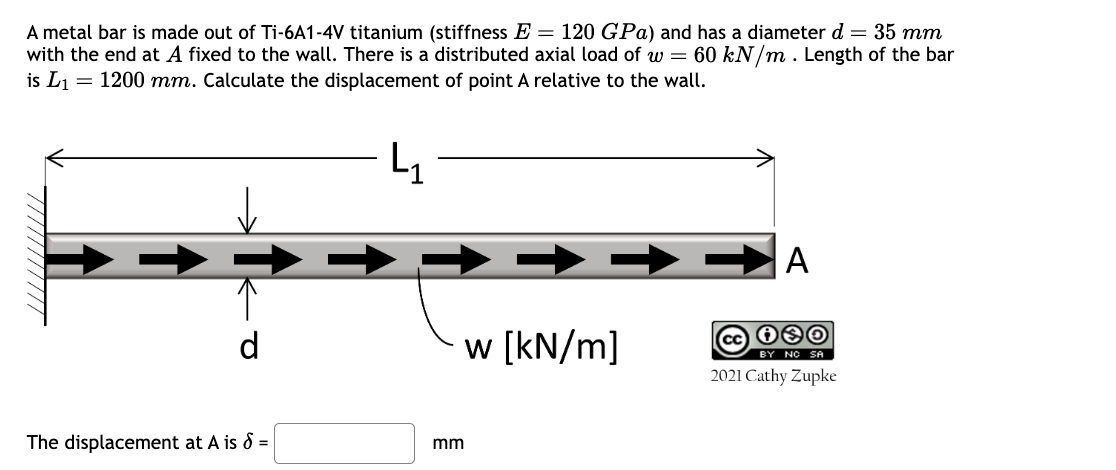 A metal bar is made out of Ti-6A1-4V titanium (stiffness E = 120 GPa) and has a diameter d = 35 mm
with the end at A fixed to the wall. There is a distributed axial load of w = 60 kN/m. Length of the bar
is L1 = 1200 mm. Calculate the displacement of point A relative to the wall.
L1
The displacement at A is 8 =
mm
w [kN/m]
A
cc 00
BY NO SA
2021 Cathy Zupke