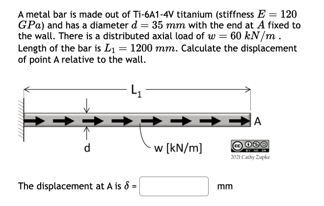 A metal bar is made out of Ti-6A1-4V titanium (stiffness E = 120
GPa) and has a diameter d = 35 mm with the end at A fixed to
the wall. There is a distributed axial load of w = 60 kN/m.
Length of the bar is L₁ = 1200 mm. Calculate the displacement
of point A relative to the wall.
d
w [kN/m]
The displacement at A is 8 =
mm
A
BY NO SA
2021 Cathy Zupke