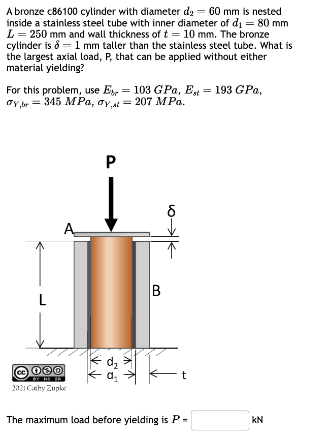 A bronze c86100 cylinder with diameter d2 = 60 mm is nested
inside a stainless steel tube with inner diameter of d₁ = 80 mm
L = 250 mm and wall thickness of t = 10 mm. The bronze
cylinder is 1 mm taller than the stainless steel tube. What is
the largest axial load, P, that can be applied without either
material yielding?
For this problem, use Eb = 103 GPa, Est = 193 GPa,
σy,br=345 MPa, σy.st=207 MPa.
P
B
L
BY NO SA
2021 Cathy Zupke
d₂
t
The maximum load before yielding is P =
KN