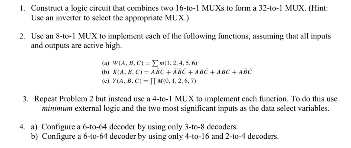 1. Construct a logic circuit that combines two 16-to-1 MUXS to form a 32-to-1 MUX. (Hint:
Use an inverter to select the appropriate MUX.)
2. Use an 8-to-1 MUX to implement each of the following functions, assuming that all inputs
and outputs are active high.
(a) W(A, B, C) =Em(1,2, 4, 5, 6)
(b) X(А, В, С) 3D АВС + АВС + АВС + АВС + АВС
(с) Ү(А, В, С) %3 П МО, 1, 2, 6, 7)
3. Repeat Problem 2 but instead use a 4-to-1 MUX to implement each function. To do this use
minimum external logic and the two most significant inputs as the data select variables.
4. a) Configure a 6-to-64 decoder by using only 3-to-8 decoders.
b) Configure a 6-to-64 decoder by using only 4-to-16 and 2-to-4 decoders.
