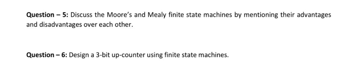 Question - 5: Discuss the Moore's and Mealy finite state machines by mentioning their advantages
and disadvantages over each other.
Question – 6: Design a 3-bit up-counter using finite state machines.

