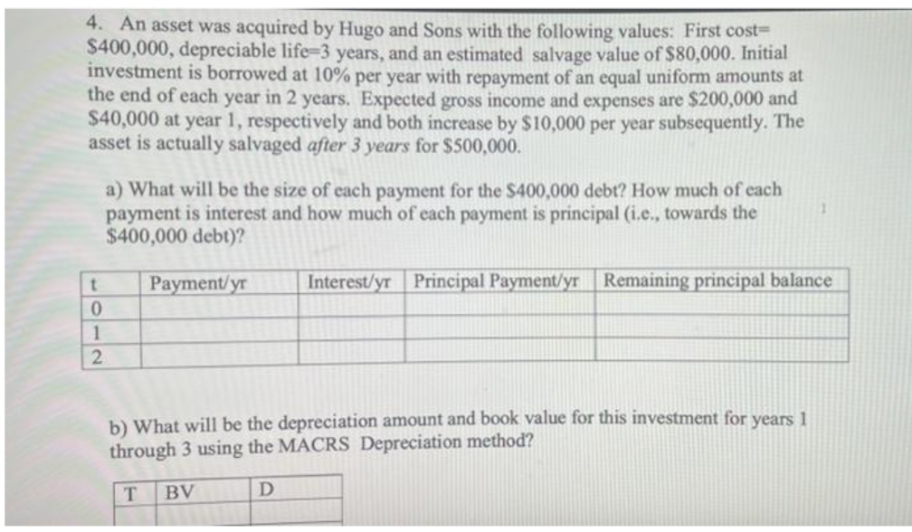 4. An asset was acquired by Hugo and Sons with the following values: First cost=
$400,000, depreciable life-3 years, and an estimated salvage value of $80,000. Initial
investment is borrowed at 10% per year with repayment of an equal uniform amounts at
the end of each year in 2 years. Expected gross income and expenses are $200,000 and
$40,000 at year 1, respectively and both increase by $10,000 per year subsequently. The
asset is actually salvaged after 3 years for $500,000.
a) What will be the size of each payment for the $400,000 debt? How much of each
payment is interest and how much of each payment is principal (i.e., towards the
$400,000 debt)?
1
t
Payment/yr
Interest/yr Principal Payment/yr Remaining principal balance
0
1
2
b) What will be the depreciation amount and book value for this investment for years 1
through 3 using the MACRS Depreciation method?
T
BV
D